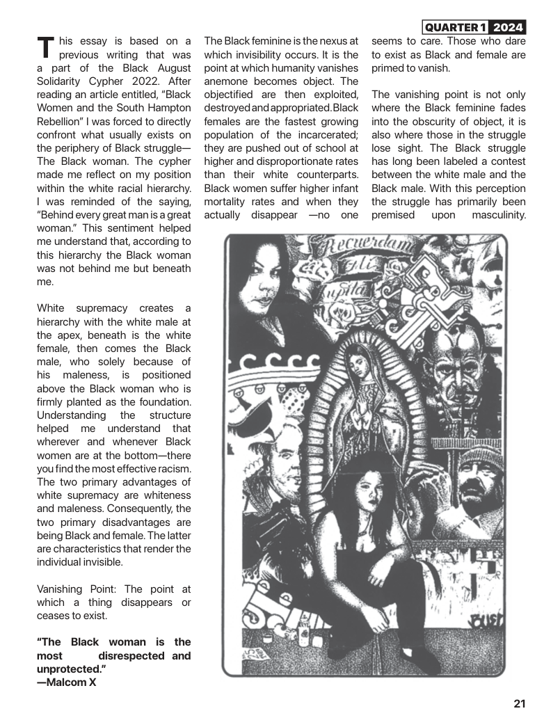 his essay is based on a  previous writing that was a part of the Black August Solidarity Cypher 2022. After reading an article entitled, “Black Women and the South Hampton Rebelion” | was forced to directly confront what usually exists on the periphery of Black struggle— The Black woman. The cypher made me reflect on my position within the white racial hierarchy. I was reminded of the saying, “Behind every great man s great woman.” This sentiment helped me understand that, according to this hierarchy the Black woman was not behind me but beneath me.  White supremacy creates a hierarchy with the white male at the apex, beneath is the white female, then comes the Black male, who solely because of his maleness, is positioned above the Black woman who is firmly planted as the foundation. Understanding ~ the  structure helped me understand that wherever and whenever Black ‘women are at the bottom—there youfind the most effective racism. The two primary advantages of white supremacy are whiteness and maleness. Consequently, the two primary disadvantages are being Black and female. The latter are characteristics that render the individual invisible.  Vanishing Point: The point at which a thing disappears or cceases to exist.  “The Black woman is the most disrespected and unprotected.” —Malcom X  The Black feminine s the nexus at which invisibilty occurs. It is the point at which humanity vanishes anemone becomes object. The objectified are then exploited, destroyedandappropriated. Black females are the fastest growing population of the incarcerated; they are pushed out of school at higher and disproportionate rates than their white counterparts. Black women suffer higher infant mortality rates and when they actually disappear —no one  seems to care. Those who dare to exist as Black and female are primed to vanish.  The vanishing point is not only where the Black feminine fades into the obscurity of object it is also where those in the struggle lose sight. The Black struggle has long been labeled a contest between the white male and the Black male. With this perception the struggle has primarily been premised  upon  masculinity.  21 